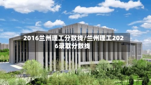 2016兰州理工分数线/兰州理工2026录取分数线-第2张图片