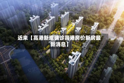 近来【高港新增确诊高港房价新房最新消息】-第2张图片