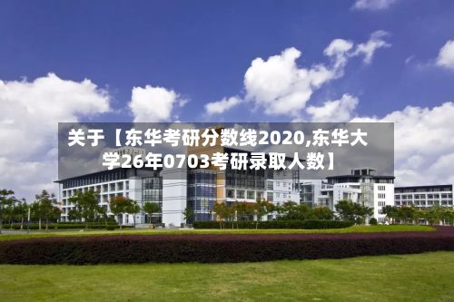 关于【东华考研分数线2020,东华大学26年0703考研录取人数】-第3张图片