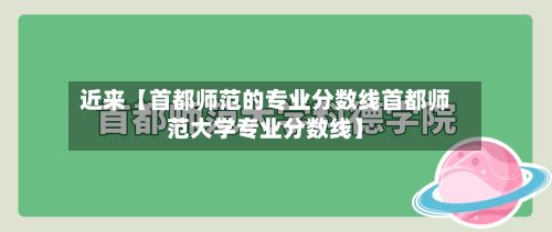 近来【首都师范的专业分数线首都师范大学专业分数线】