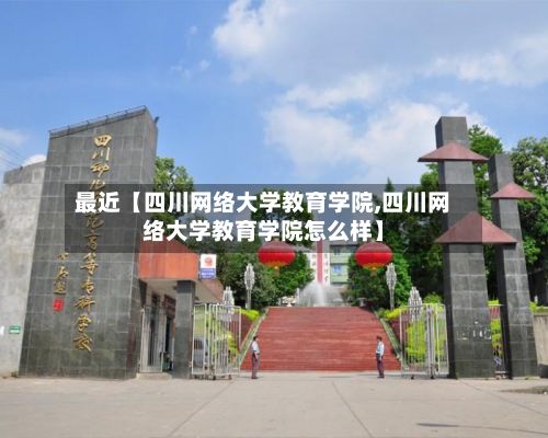 最近【四川网络大学教育学院,四川网络大学教育学院怎么样】