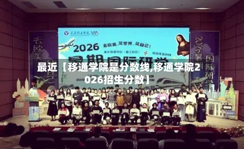 最近【移通学院是分数线,移通学院2026招生分数】