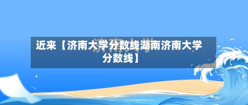 近来【济南大学分数线湖南济南大学 分数线】-第2张图片