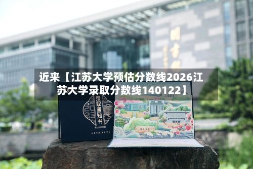 近来【江苏大学预估分数线2026江苏大学录取分数线140122】