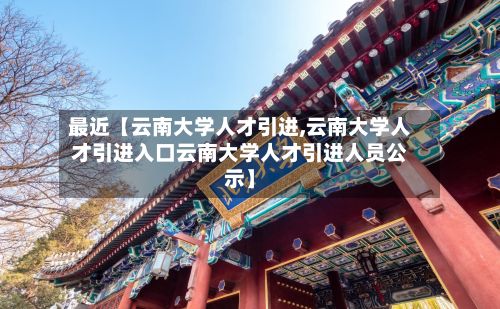 最近【云南大学人才引进,云南大学人才引进入口云南大学人才引进人员公示】-第2张图片