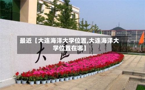 最近【大连海洋大学位置,大连海洋大学位置在哪】-第2张图片