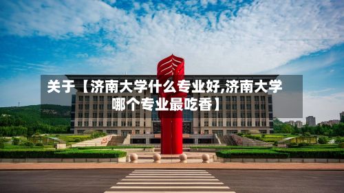 关于【济南大学什么专业好,济南大学哪个专业最吃香】