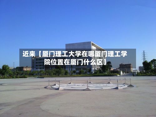 近来【厦门理工大学在哪厦门理工学院位置在厦门什么区】-第2张图片