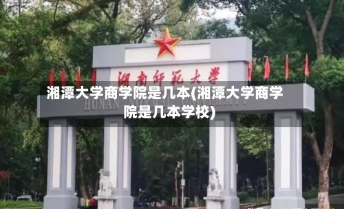 湘潭大学商学院是几本(湘潭大学商学院是几本学校)